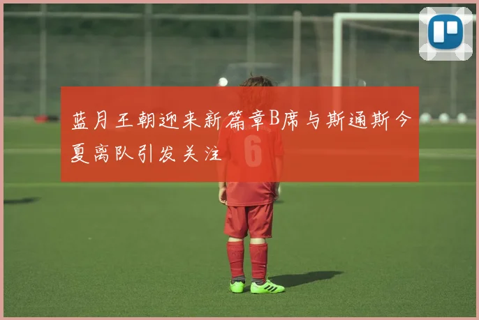 蓝月王朝迎来新篇章B席与斯通斯今夏离队引发关注