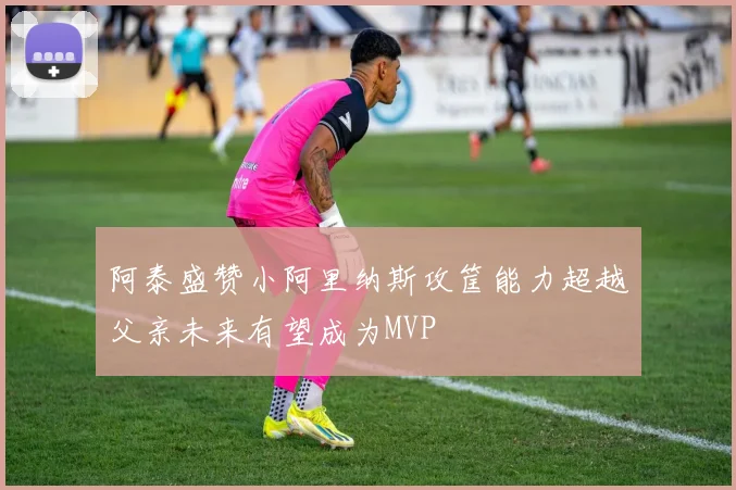 阿泰盛赞小阿里纳斯攻筐能力超越父亲未来有望成为MVP
