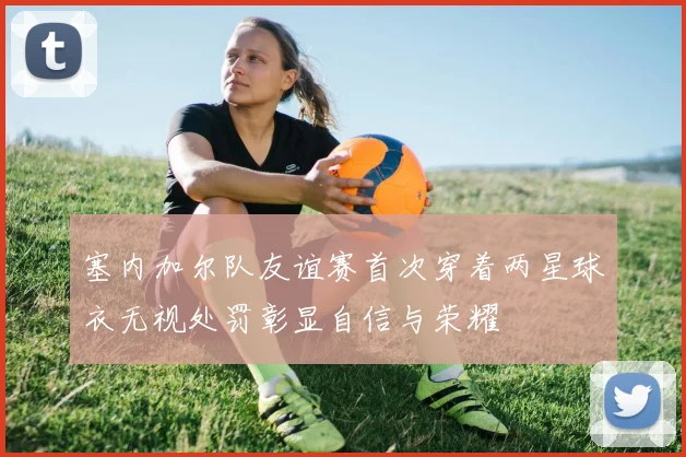 塞内加尔队友谊赛首次穿着两星球衣无视处罚彰显自信与荣耀