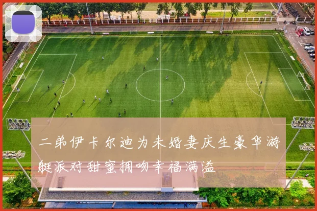 二弟伊卡尔迪为未婚妻庆生豪华游艇派对甜蜜拥吻幸福满溢