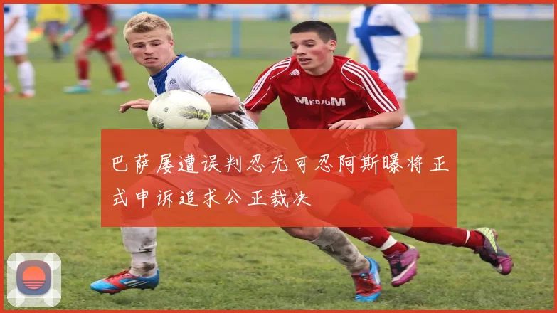 巴萨屡遭误判忍无可忍阿斯曝将正式申诉追求公正裁决