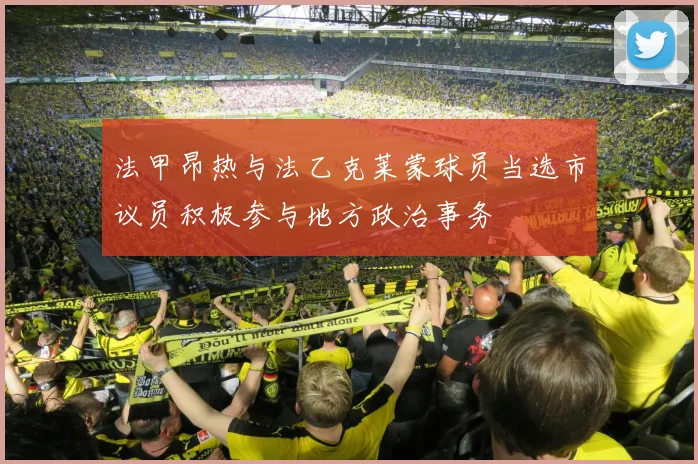 法甲昂热与法乙克莱蒙球员当选市议员积极参与地方政治事务