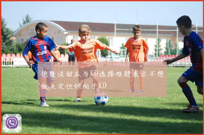 德隆谈甜瓜与KD选择难题表示不想做决定但倾向于KD