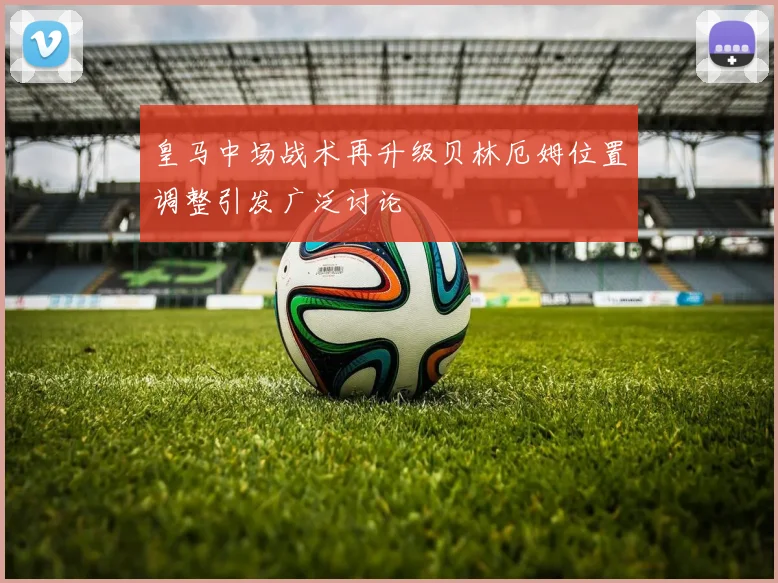 皇马中场战术再升级贝林厄姆位置调整引发广泛讨论